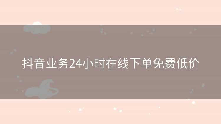 抖音业务24小时在线下单免费低价