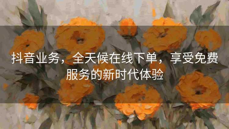 抖音业务，全天候在线下单，享受免费服务的新时代体验