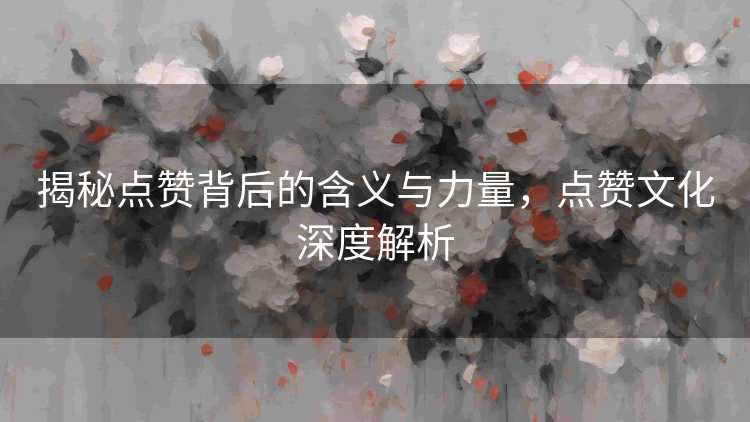 揭秘点赞背后的含义与力量，点赞文化深度解析