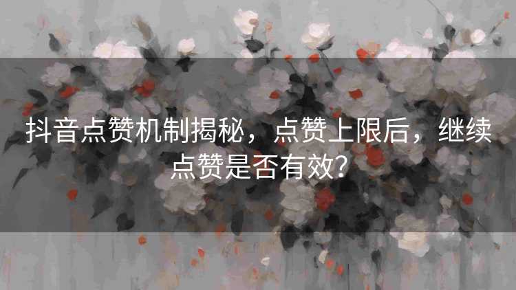 抖音点赞机制揭秘，点赞上限后，继续点赞是否有效？