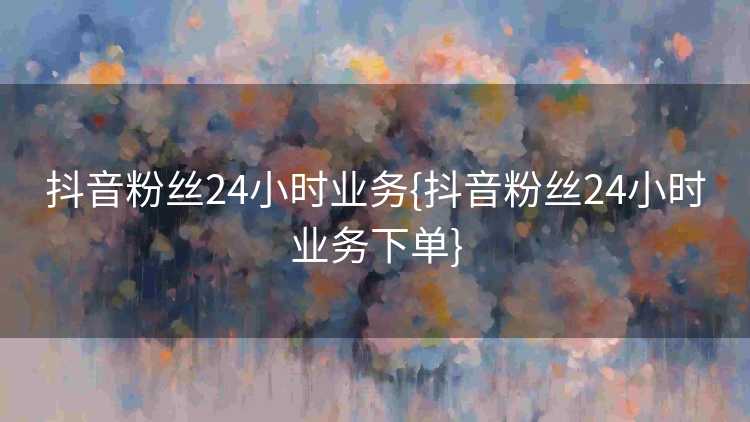 抖音粉丝24小时业务{抖音粉丝24小时业务下单}