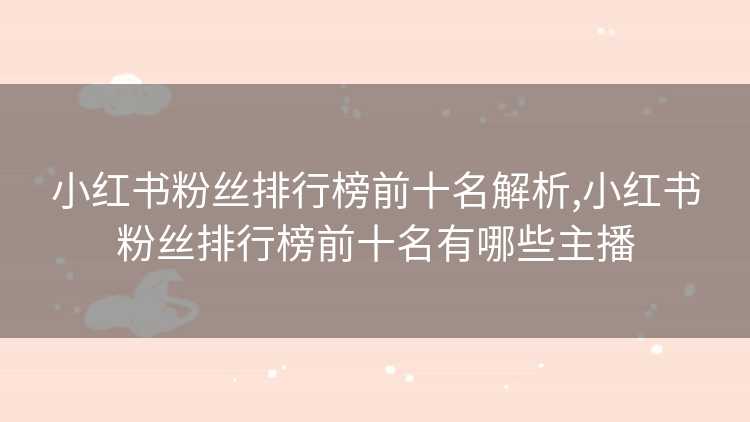 小红书粉丝排行榜前十名解析,小红书粉丝排行榜前十名有哪些主播