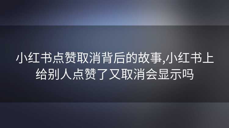 小红书点赞取消背后的故事,小红书上给别人点赞了又取消会显示吗