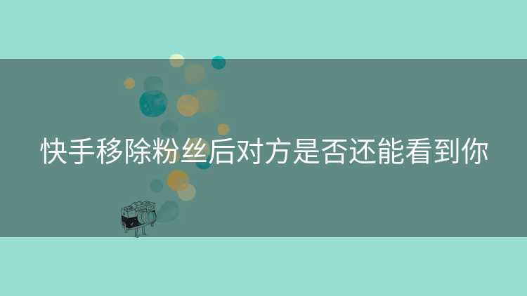 快手移除粉丝后对方是否还能看到你