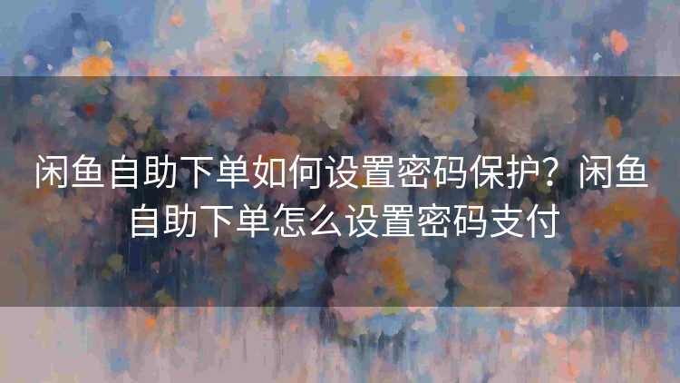 闲鱼自助下单如何设置密码保护？闲鱼自助下单怎么设置密码支付