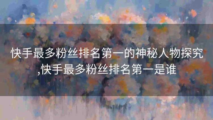 快手最多粉丝排名第一的神秘人物探究,快手最多粉丝排名第一是谁