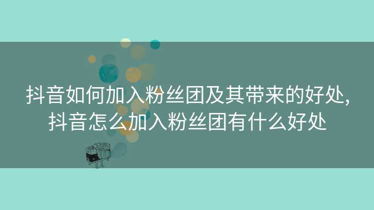 抖音如何加入粉丝团及其带来的好处,抖音怎么加入粉丝团有什么好处