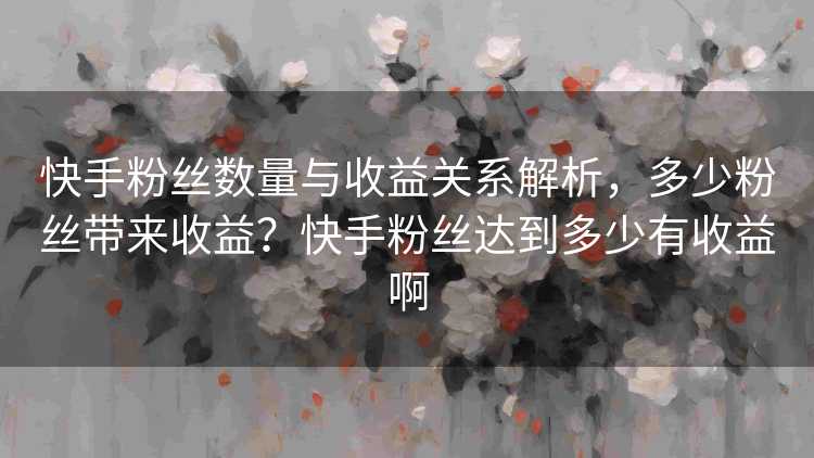 快手粉丝数量与收益关系解析，多少粉丝带来收益？快手粉丝达到多少有收益啊
