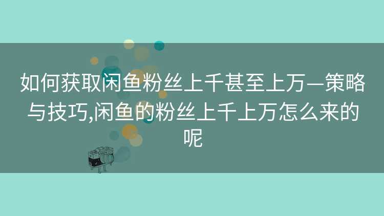 如何获取闲鱼粉丝上千甚至上万—策略与技巧,闲鱼的粉丝上千上万怎么来的呢