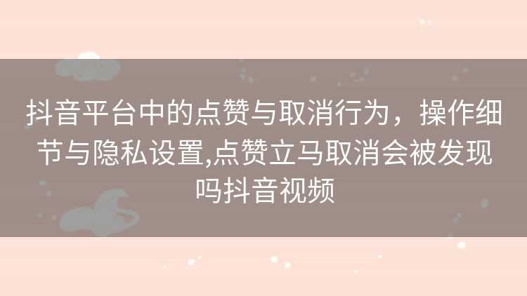 抖音平台中的点赞与取消行为，操作细节与隐私设置,点赞立马取消会被发现吗抖音视频
