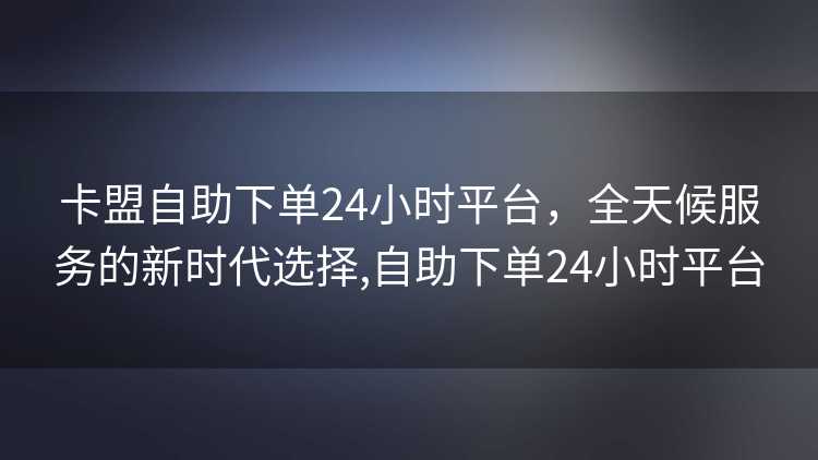卡盟自助下单24小时平台，全天候服务的新时代选择,自助下单24小时平台