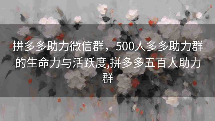 拼多多助力微信群，500人多多助力群的生命力与活跃度,拼多多五百人助力群