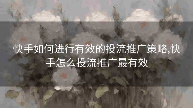 快手如何进行有效的投流推广策略,快手怎么投流推广最有效