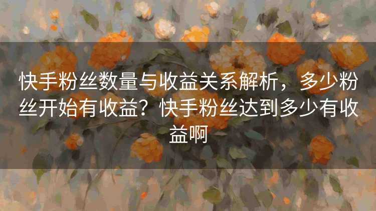 快手粉丝数量与收益关系解析，多少粉丝开始有收益？快手粉丝达到多少有收益啊