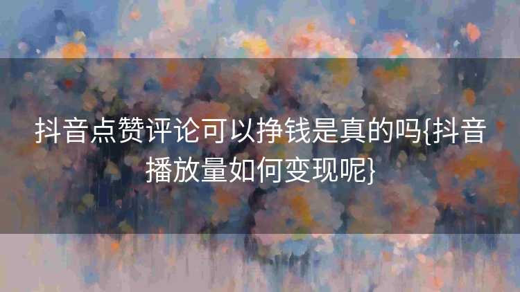 抖音点赞评论可以挣钱是真的吗{抖音播放量如何变现呢}
