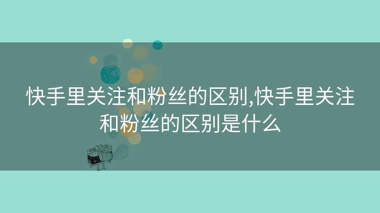 快手里关注和粉丝的区别,快手里关注和粉丝的区别是什么