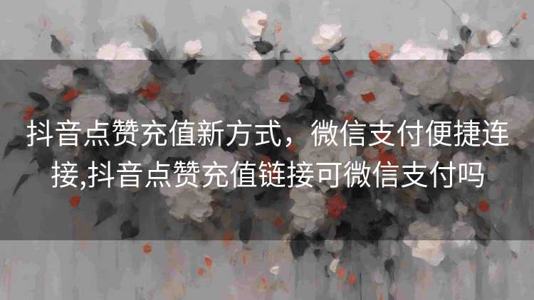 抖音点赞充值新方式，微信支付便捷连接,抖音点赞充值链接可微信支付吗