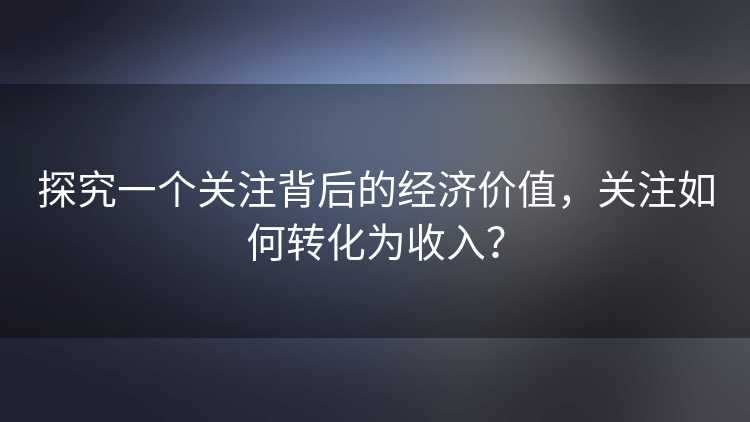 探究一个关注背后的经济价值，关注如何转化为收入？