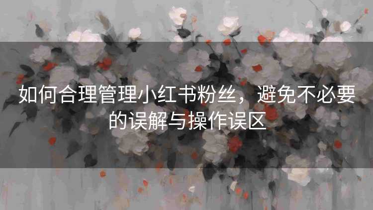 如何合理管理小红书粉丝，避免不必要的误解与操作误区