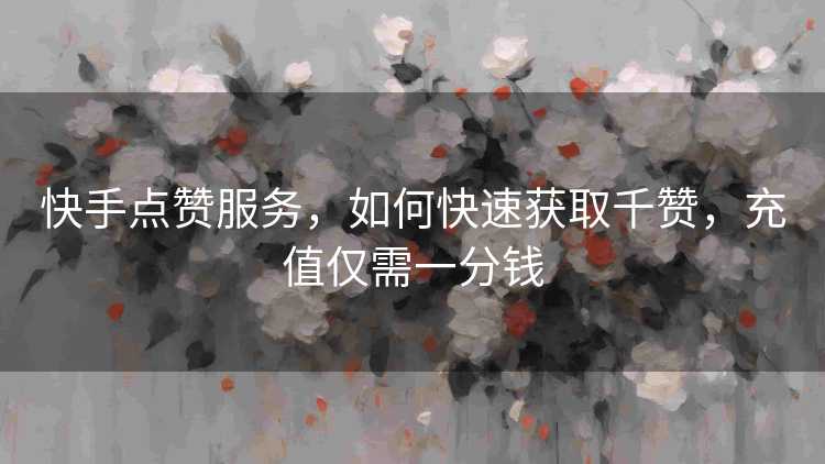 快手点赞服务，如何快速获取千赞，充值仅需一分钱