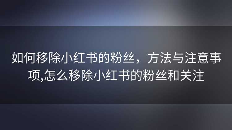 如何移除小红书的粉丝，方法与注意事项,怎么移除小红书的粉丝和关注