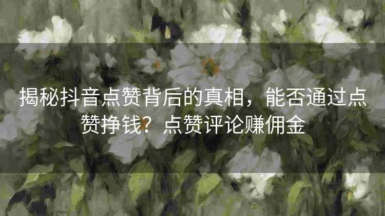 揭秘抖音点赞背后的真相，能否通过点赞挣钱？点赞评论赚佣金