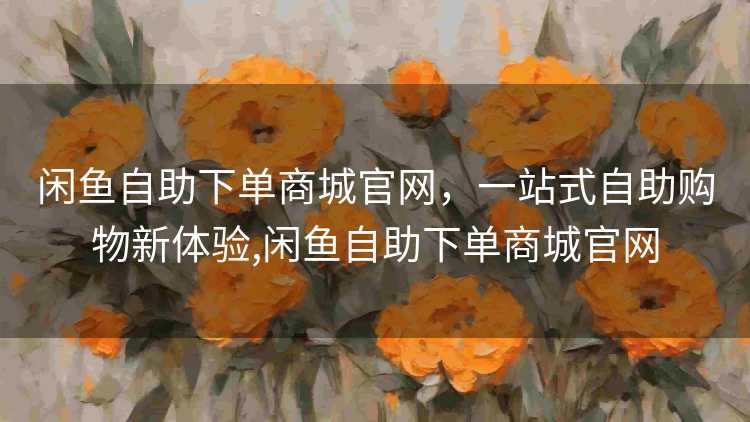 闲鱼自助下单商城官网，一站式自助购物新体验,闲鱼自助下单商城官网
