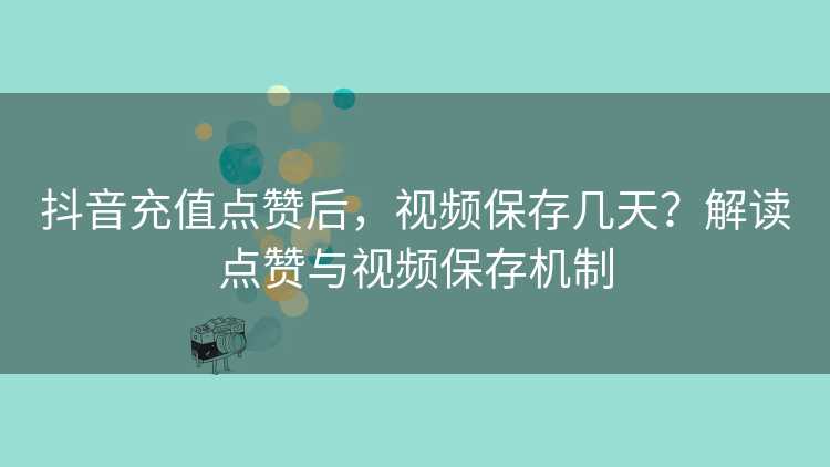 抖音充值点赞后，视频保存几天？解读点赞与视频保存机制