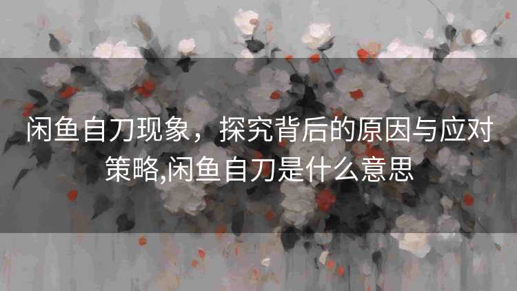 闲鱼自刀现象，探究背后的原因与应对策略,闲鱼自刀是什么意思