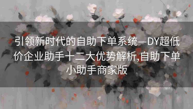引领新时代的自助下单系统—DY超低价企业助手十二大优势解析,自助下单小助手商家版
