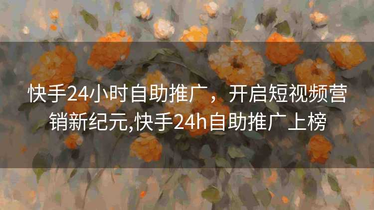 快手24小时自助推广，开启短视频营销新纪元,快手24h自助推广上榜