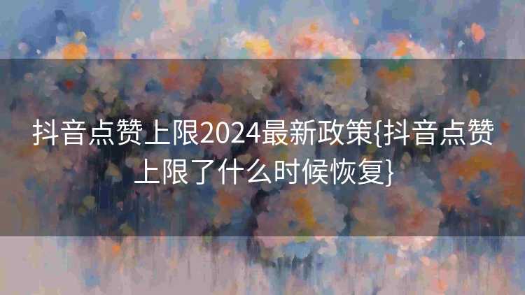 抖音点赞上限2024最新政策{抖音点赞上限了什么时候恢复}