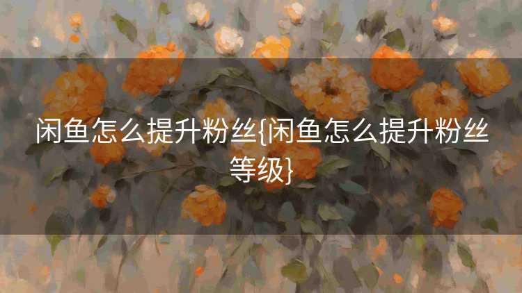 闲鱼怎么提升粉丝{闲鱼怎么提升粉丝等级}