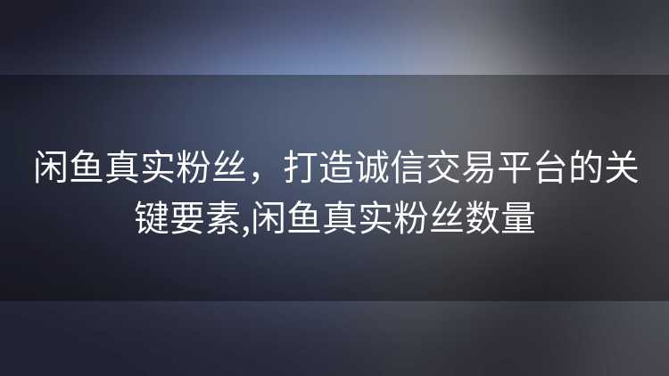 闲鱼真实粉丝，打造诚信交易平台的关键要素,闲鱼真实粉丝数量