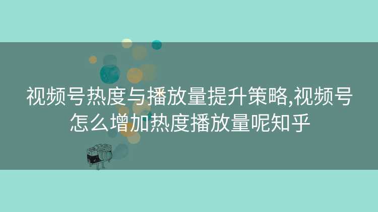 视频号热度与播放量提升策略,视频号怎么增加热度播放量呢知乎