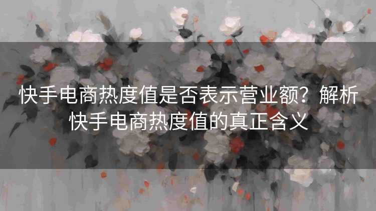 快手电商热度值是否表示营业额？解析快手电商热度值的真正含义