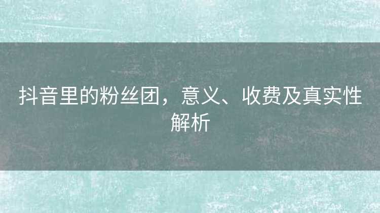 抖音里的粉丝团，意义、收费及真实性解析