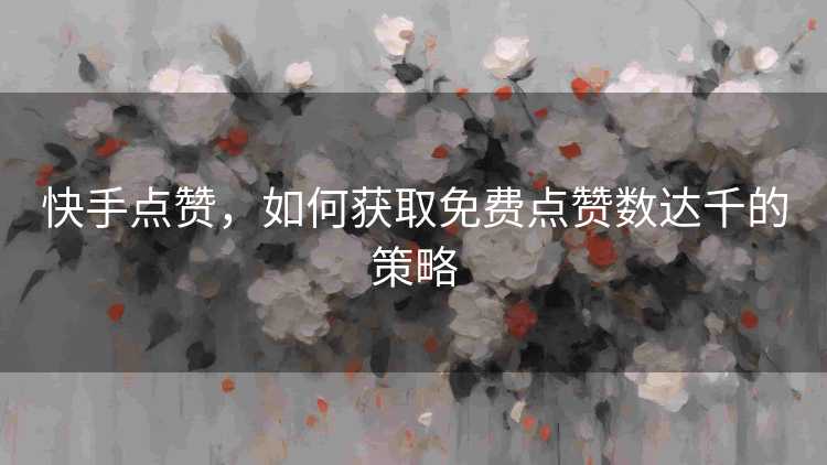 快手点赞，如何获取免费点赞数达千的策略