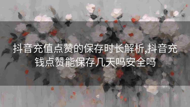 抖音充值点赞的保存时长解析,抖音充钱点赞能保存几天吗安全吗