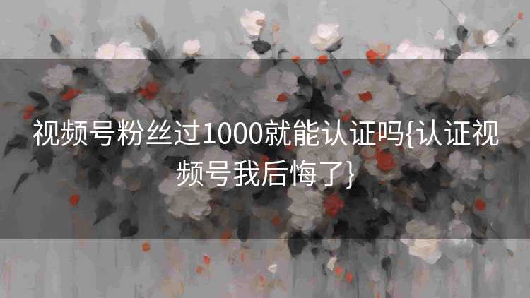 视频号粉丝过1000就能认证吗{认证视频号我后悔了}