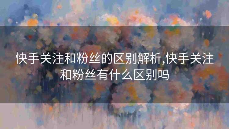 快手关注和粉丝的区别解析,快手关注和粉丝有什么区别吗