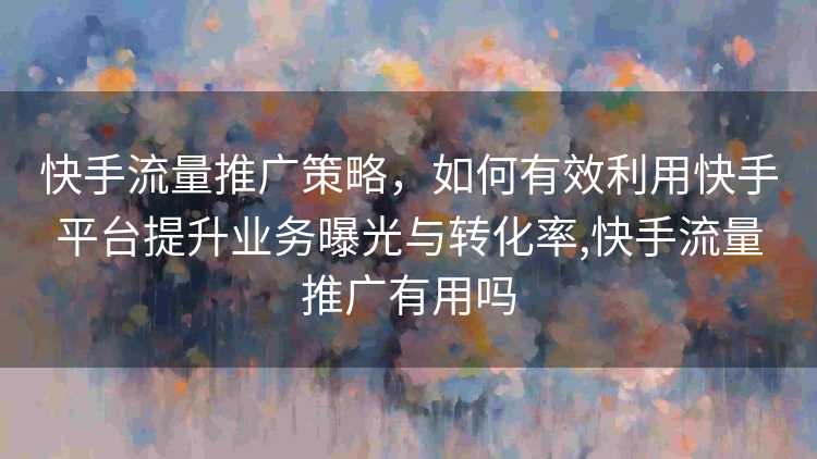 快手流量推广策略，如何有效利用快手平台提升业务曝光与转化率,快手流量推广有用吗