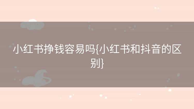 小红书挣钱容易吗{小红书和抖音的区别}