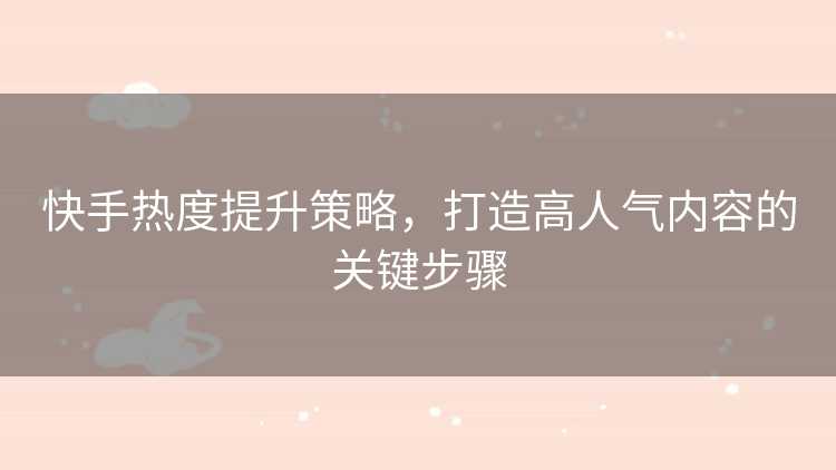 快手热度提升策略，打造高人气内容的关键步骤