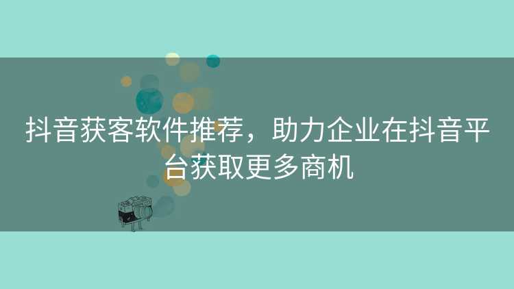 抖音获客软件推荐，助力企业在抖音平台获取更多商机