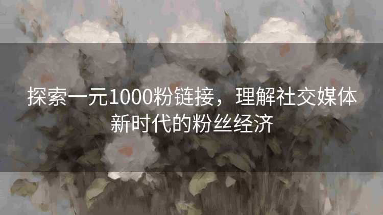 探索一元1000粉链接，理解社交媒体新时代的粉丝经济