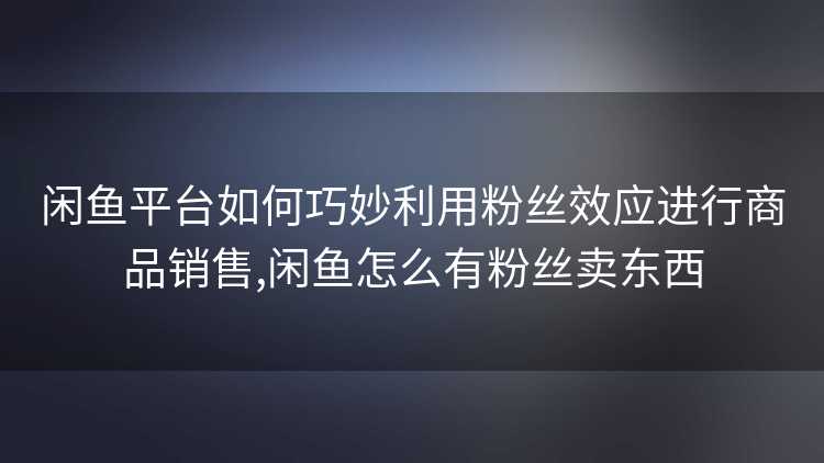 闲鱼平台如何巧妙利用粉丝效应进行商品销售,闲鱼怎么有粉丝卖东西