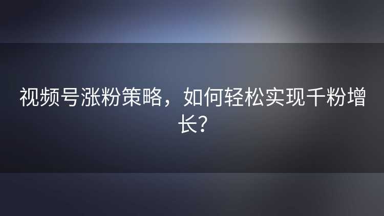 视频号涨粉策略，如何轻松实现千粉增长？