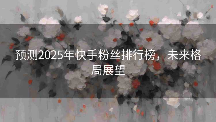 预测2025年快手粉丝排行榜，未来格局展望