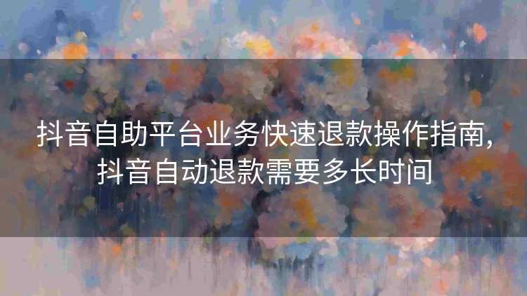抖音自助平台业务快速退款操作指南,抖音自动退款需要多长时间